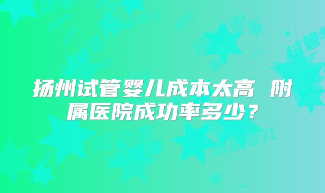 扬州试管婴儿成本太高 附属医院成功率多少？