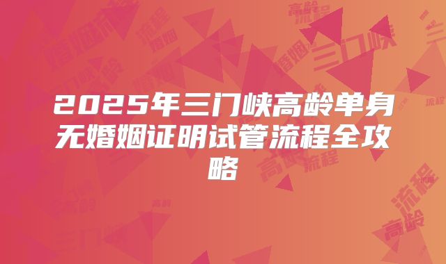 2025年三门峡高龄单身无婚姻证明试管流程全攻略