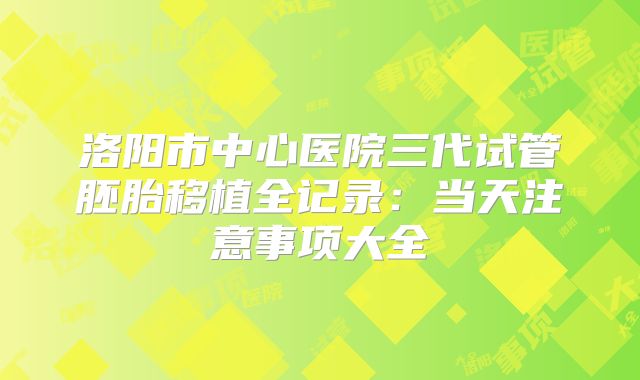 洛阳市中心医院三代试管胚胎移植全记录：当天注意事项大全