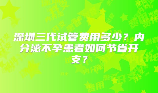 深圳三代试管费用多少？内分泌不孕患者如何节省开支？