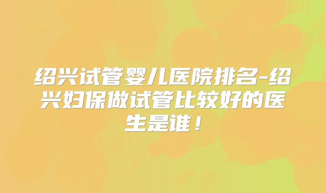 绍兴试管婴儿医院排名-绍兴妇保做试管比较好的医生是谁！