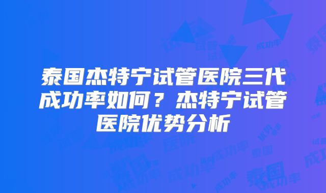 泰国杰特宁试管医院三代成功率如何？杰特宁试管医院优势分析