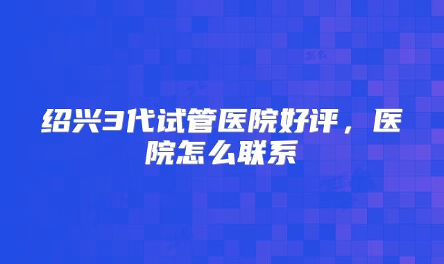 绍兴3代试管医院好评，医院怎么联系