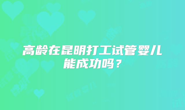 高龄在昆明打工试管婴儿能成功吗?