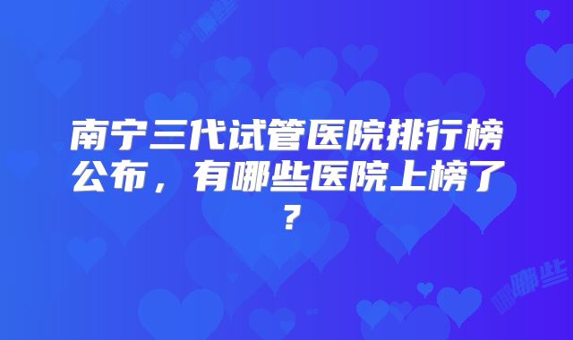 南宁三代试管医院排行榜公布，有哪些医院上榜了？