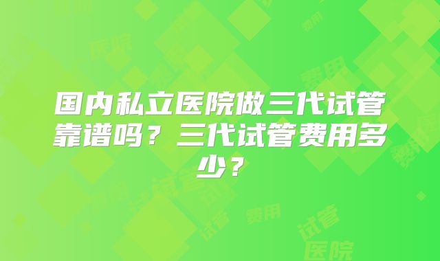 国内私立医院做三代试管靠谱吗？三代试管费用多少？