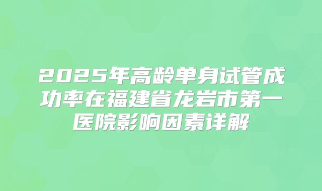 2025年高龄单身试管成功率在福建省龙岩市第一医院影响因素详解