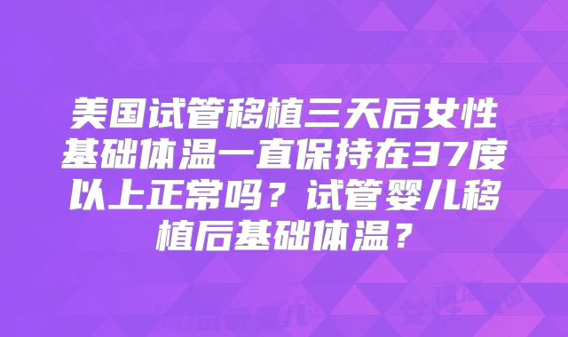 美国试管移植三天后女性基础体温一直保持在37度以上正常吗？试管婴儿移植后基础体温？