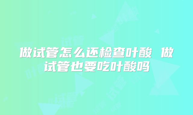 做试管怎么还检查叶酸 做试管也要吃叶酸吗