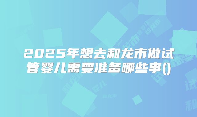 2025年想去和龙市做试管婴儿需要准备哪些事()