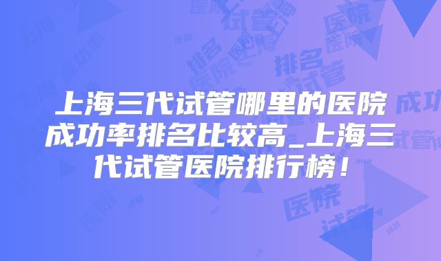 上海三代试管哪里的医院成功率排名比较高_上海三代试管医院排行榜！