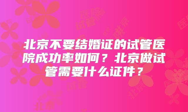 北京不要结婚证的试管医院成功率如何？北京做试管需要什么证件？