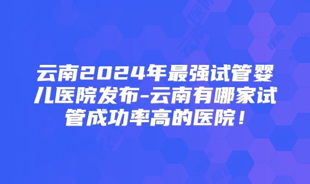 云南2024年最强试管婴儿医院发布-云南有哪家试管成功率高的医院！