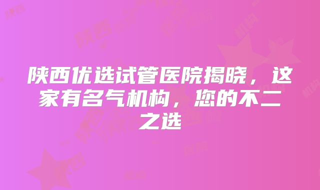 陕西优选试管医院揭晓，这家有名气机构，您的不二之选