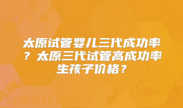 太原试管婴儿三代成功率？太原三代试管高成功率生孩子价格？