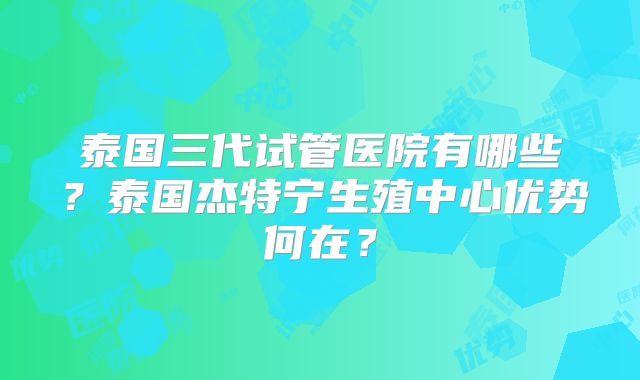 泰国三代试管医院有哪些？泰国杰特宁生殖中心优势何在？