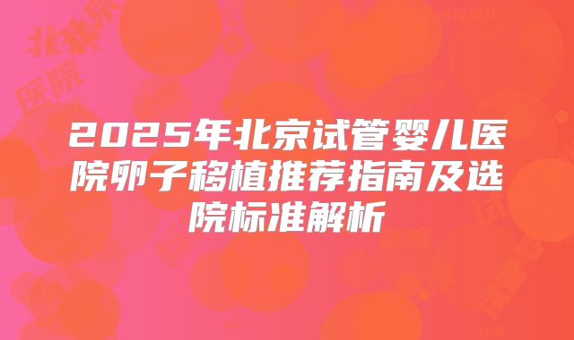 2025年北京试管婴儿医院卵子移植推荐指南及选院标准解析