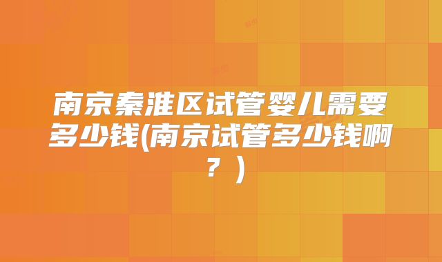 南京秦淮区试管婴儿需要多少钱(南京试管多少钱啊?)