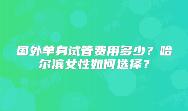 国外单身试管费用多少？哈尔滨女性如何选择？