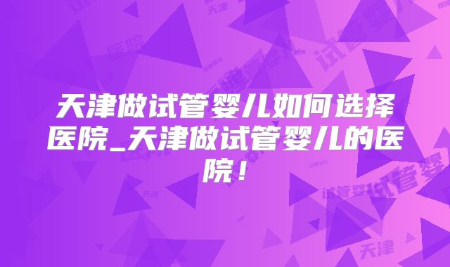 天津做试管婴儿如何选择医院_天津做试管婴儿的医院！