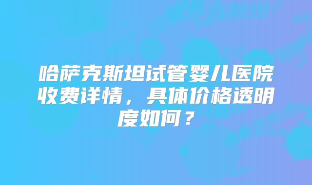哈萨克斯坦试管婴儿医院收费详情，具体价格透明度如何？