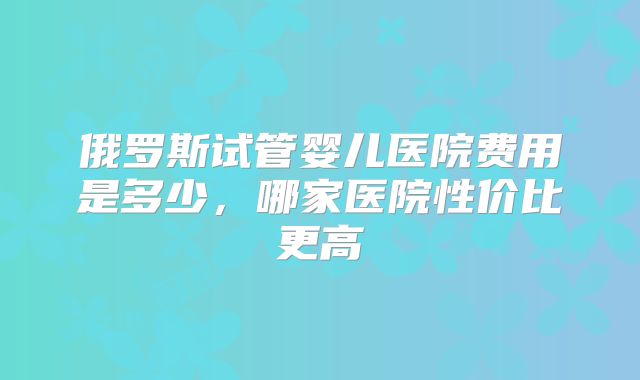 俄罗斯试管婴儿医院费用是多少，哪家医院性价比更高