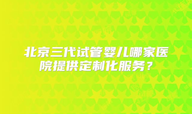 北京三代试管婴儿哪家医院提供定制化服务?