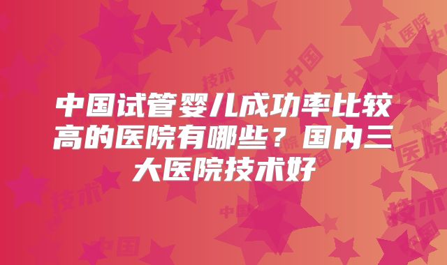 中国试管婴儿成功率比较高的医院有哪些？国内三大医院技术好