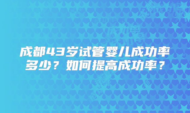 成都43岁试管婴儿成功率多少？如何提高成功率？