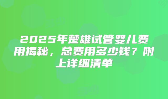 2025年楚雄试管婴儿费用揭秘，总费用多少钱？附上详细清单