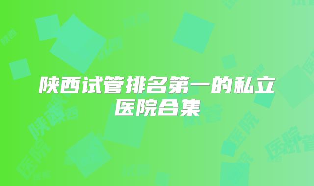 陕西试管排名第一的私立医院合集