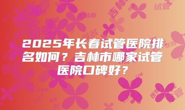 2025年长春试管医院排名如何？吉林市哪家试管医院口碑好？