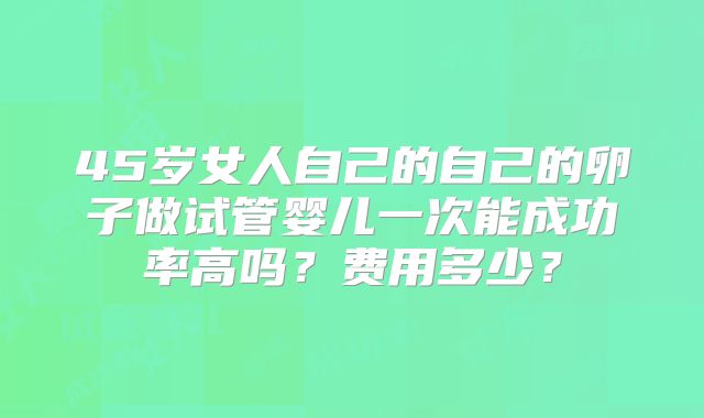 45岁女人自己的自己的卵子做试管婴儿一次能成功率高吗？费用多少？