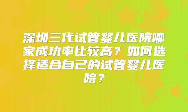 深圳三代试管婴儿医院哪家成功率比较高？如何选择适合自己的试管婴儿医院？