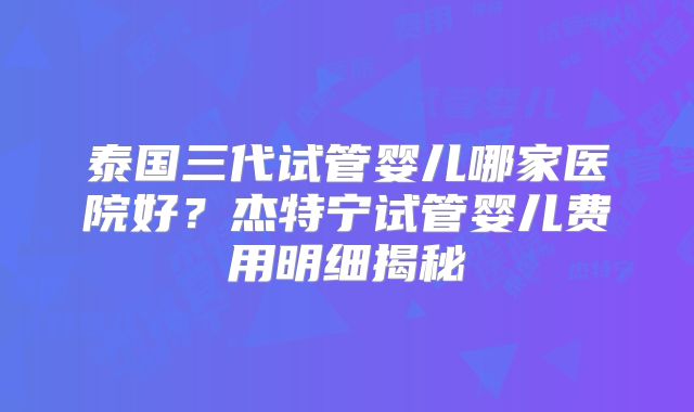 泰国三代试管婴儿哪家医院好？杰特宁试管婴儿费用明细揭秘