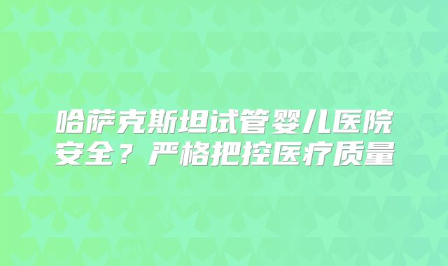 哈萨克斯坦试管婴儿医院安全？严格把控医疗质量