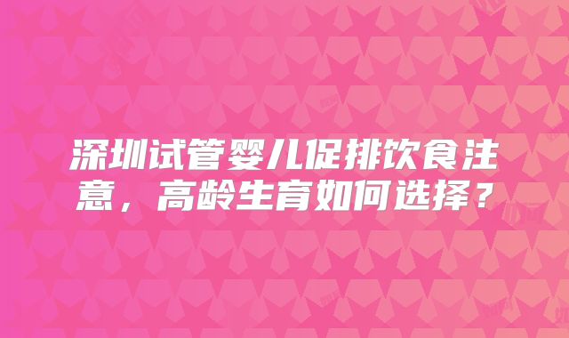 深圳试管婴儿促排饮食注意，高龄生育如何选择？