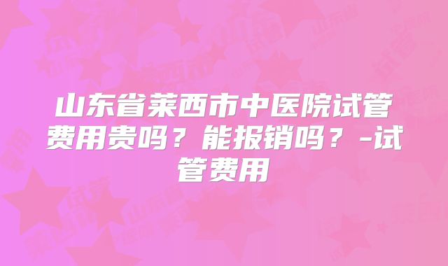 山东省莱西市中医院试管费用贵吗？能报销吗？-试管费用