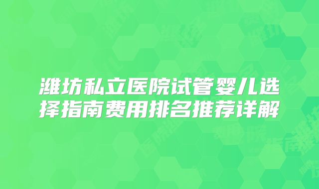 潍坊私立医院试管婴儿选择指南费用排名推荐详解