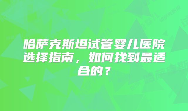 哈萨克斯坦试管婴儿医院选择指南,如何找到最适合的?