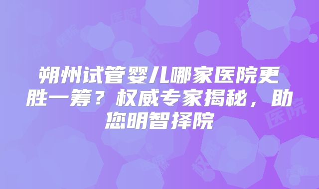 朔州试管婴儿哪家医院更胜一筹？权威专家揭秘，助您明智择院