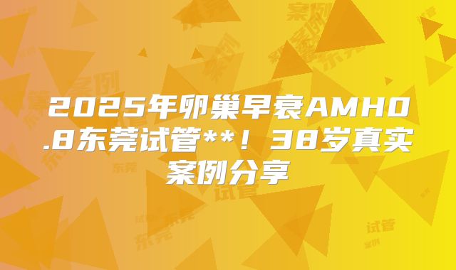 2025年卵巢早衰AMH0.8东莞试管**！38岁真实案例分享