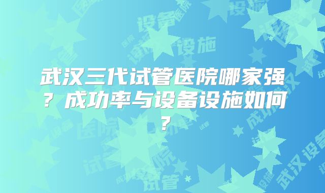 武汉三代试管医院哪家强?成功率与设备设施如何?