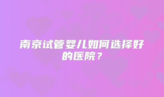 南京试管婴儿如何选择好的医院?