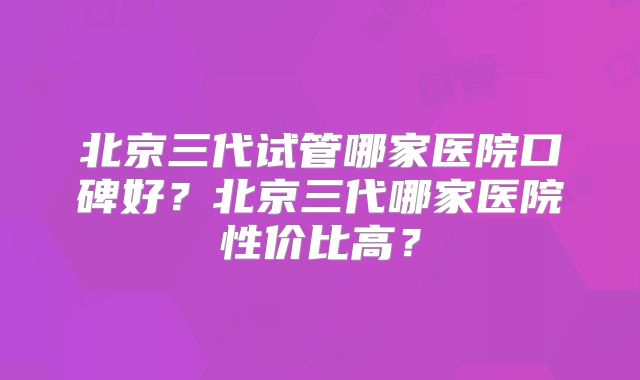 北京三代试管哪家医院口碑好？北京三代哪家医院性价比高？