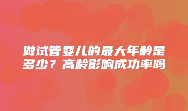 做试管婴儿的最大年龄是多少？高龄影响成功率吗