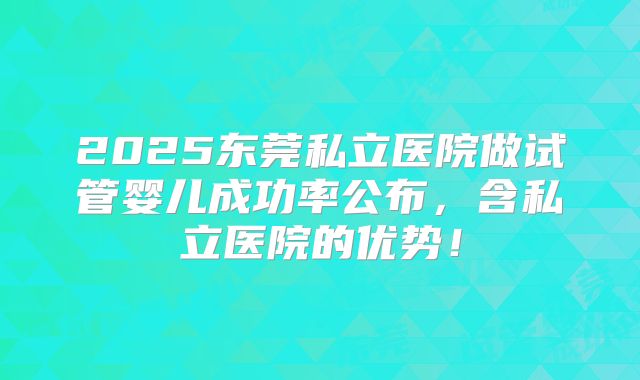 2025东莞私立医院做试管婴儿成功率公布，含私立医院的优势！