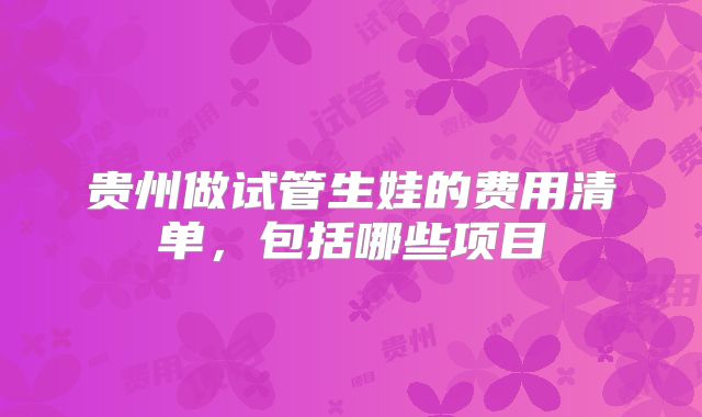 贵州做试管生娃的费用清单，包括哪些项目