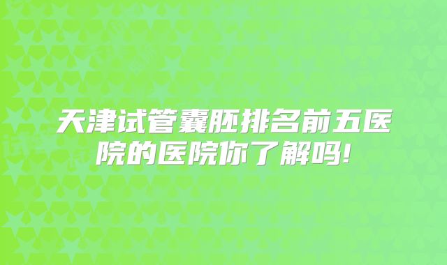 天津试管囊胚排名前五医院的医院你了解吗!