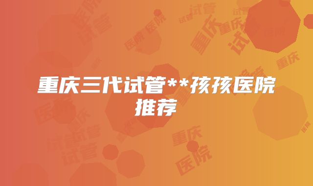 重庆三代试管**孩孩医院推荐